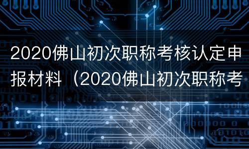 2020佛山初次职称考核认定申报材料（2020佛山初次职称考核认定申报材料是什么）