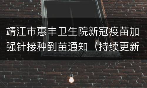 靖江市惠丰卫生院新冠疫苗加强针接种到苗通知（持续更新）