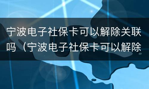 宁波电子社保卡可以解除关联吗（宁波电子社保卡可以解除关联吗）