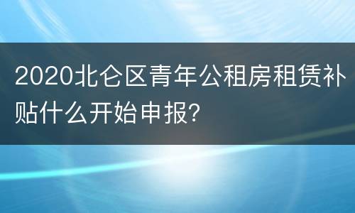 2020北仑区青年公租房租赁补贴什么开始申报？