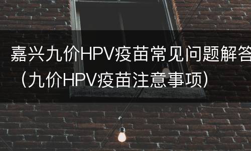 嘉兴九价HPV疫苗常见问题解答（九价HPV疫苗注意事项）