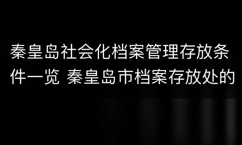 秦皇岛社会化档案管理存放条件一览 秦皇岛市档案存放处的全称叫什么?