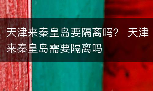 天津来秦皇岛要隔离吗？ 天津来秦皇岛需要隔离吗