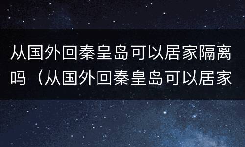 从国外回秦皇岛可以居家隔离吗（从国外回秦皇岛可以居家隔离吗今天）