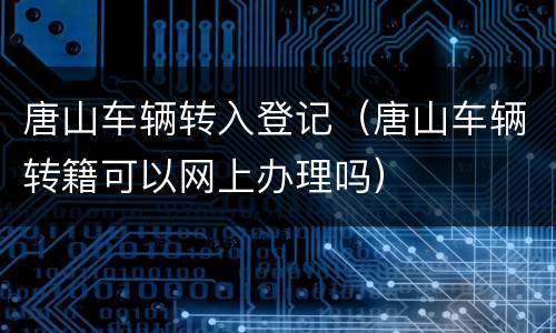 唐山车辆转入登记（唐山车辆转籍可以网上办理吗）
