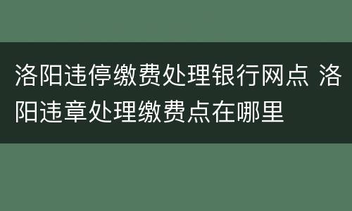 洛阳违停缴费处理银行网点 洛阳违章处理缴费点在哪里