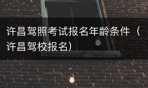 许昌驾照考试报名年龄条件（许昌驾校报名）