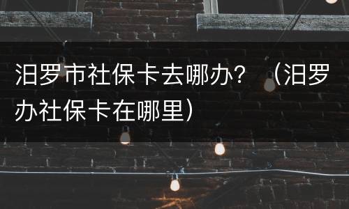 汨罗市社保卡去哪办？（汨罗办社保卡在哪里）