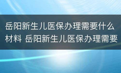 岳阳新生儿医保办理需要什么材料 岳阳新生儿医保办理需要什么材料和证件