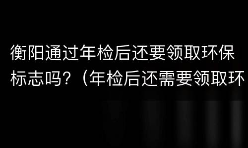 衡阳通过年检后还要领取环保标志吗?（年检后还需要领取环保标志）