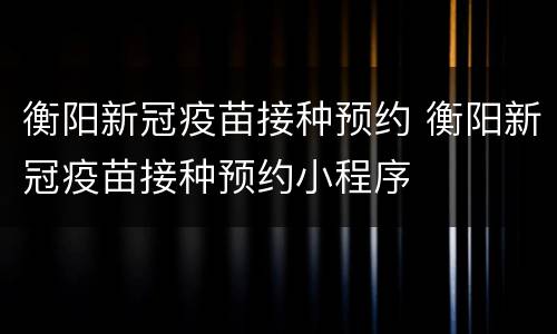 衡阳新冠疫苗接种预约 衡阳新冠疫苗接种预约小程序