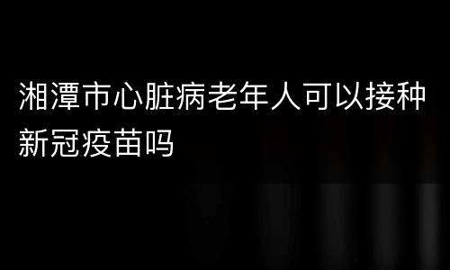 湘潭市心脏病老年人可以接种新冠疫苗吗