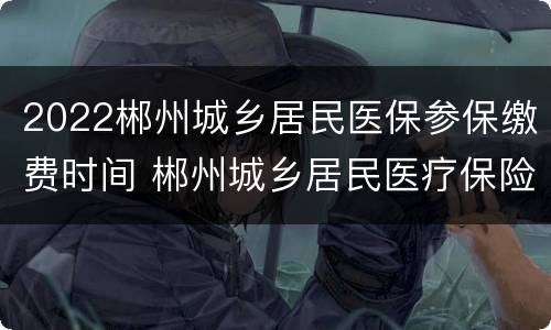 2022郴州城乡居民医保参保缴费时间 郴州城乡居民医疗保险缴费时间