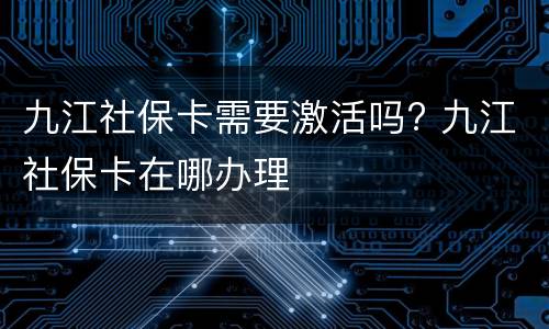 九江社保卡需要激活吗? 九江社保卡在哪办理