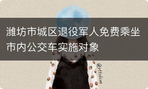 潍坊市城区退役军人免费乘坐市内公交车实施对象