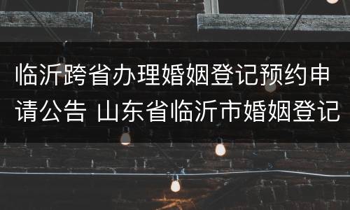 临沂跨省办理婚姻登记预约申请公告 山东省临沂市婚姻登记网上预约