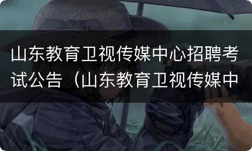 山东教育卫视传媒中心招聘考试公告（山东教育卫视传媒中心招聘考试公告时间）