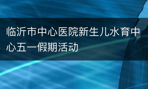 临沂市中心医院新生儿水育中心五一假期活动