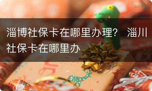 淄博社保卡在哪里办理？ 淄川社保卡在哪里办