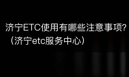 济宁ETC使用有哪些注意事项？（济宁etc服务中心）