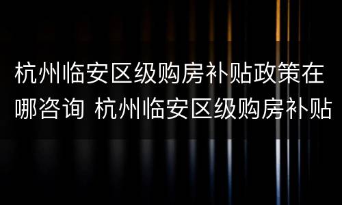 杭州临安区级购房补贴政策在哪咨询 杭州临安区级购房补贴政策在哪咨询啊