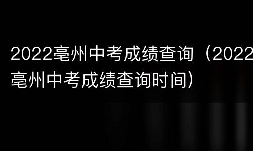 2022亳州中考成绩查询（2022亳州中考成绩查询时间）