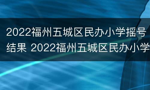 2022福州五城区民办小学摇号结果 2022福州五城区民办小学摇号结果公布
