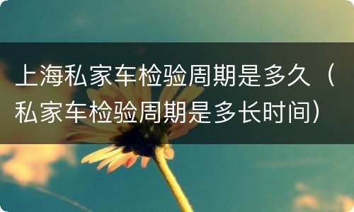 上海私家车检验周期是多久（私家车检验周期是多长时间）