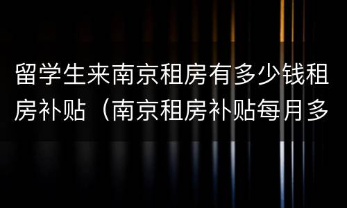 留学生来南京租房有多少钱租房补贴（南京租房补贴每月多少钱）