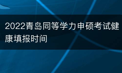 2022青岛同等学力申硕考试健康填报时间