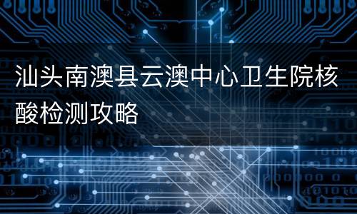 汕头南澳县云澳中心卫生院核酸检测攻略