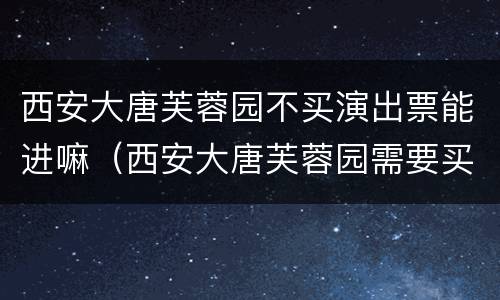 西安大唐芙蓉园不买演出票能进嘛（西安大唐芙蓉园需要买票吗）