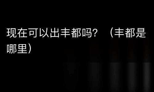 现在可以出丰都吗？（丰都是哪里）
