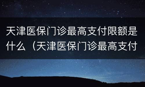 天津医保门诊最高支付限额是什么（天津医保门诊最高支付限额是什么意思）