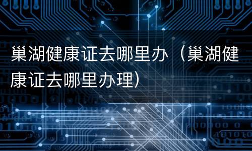 巢湖健康证去哪里办（巢湖健康证去哪里办理）