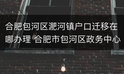 合肥包河区淝河镇户口迁移在哪办理 合肥市包河区政务中心 迁户口