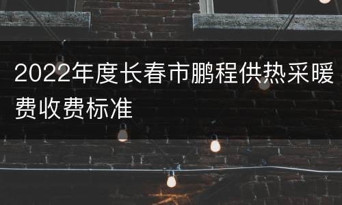 2022年度长春市鹏程供热采暖费收费标准