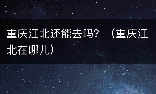 重庆江北还能去吗？（重庆江北在哪儿）