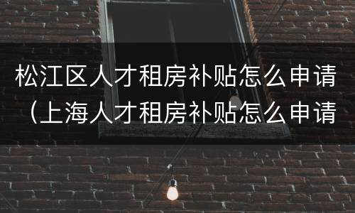 松江区人才租房补贴怎么申请（上海人才租房补贴怎么申请）