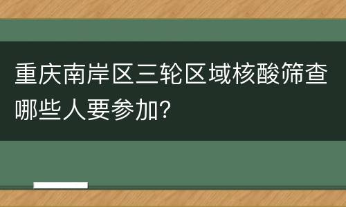 重庆南岸区三轮区域核酸筛查哪些人要参加？