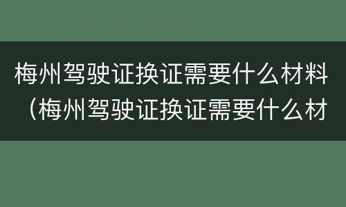 梅州驾驶证换证需要什么材料（梅州驾驶证换证需要什么材料呢）