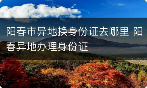 阳春市异地换身份证去哪里 阳春异地办理身份证