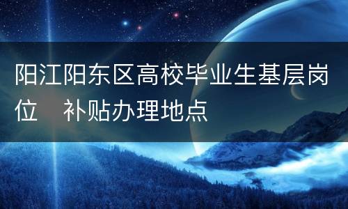 阳江阳东区高校毕业生基层岗位​补贴办理地点