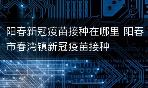 阳春新冠疫苗接种在哪里 阳春市春湾镇新冠疫苗接种