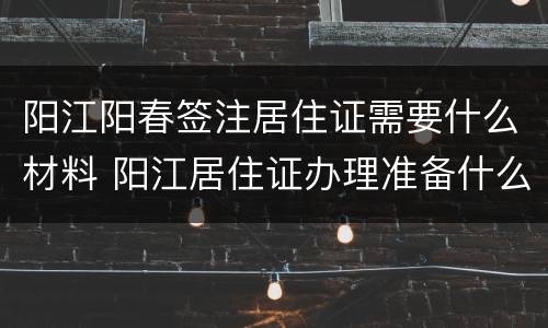 阳江阳春签注居住证需要什么材料 阳江居住证办理准备什么材料