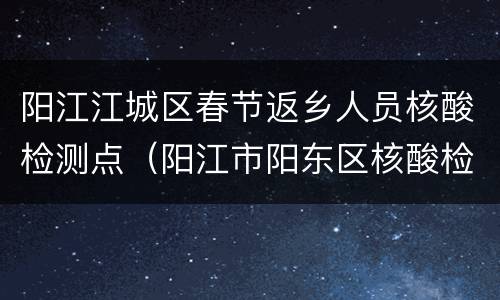 阳江江城区春节返乡人员核酸检测点（阳江市阳东区核酸检测点）