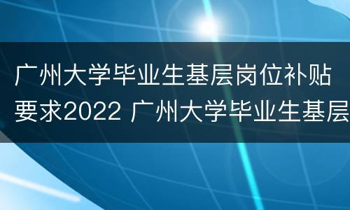 广州大学毕业生基层岗位补贴要求2022 广州大学毕业生基层岗位补贴要求2022年度