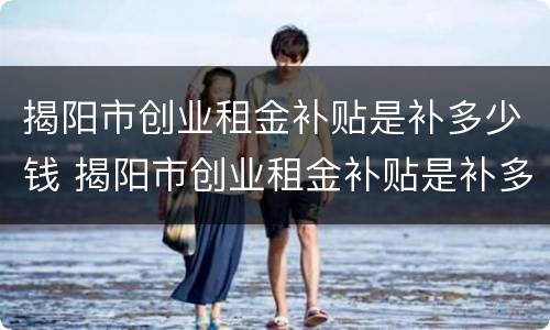 揭阳市创业租金补贴是补多少钱 揭阳市创业租金补贴是补多少钱一个月