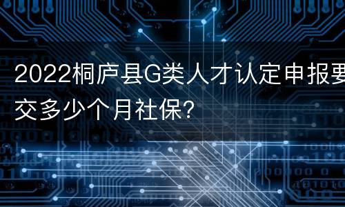 2022桐庐县G类人才认定申报要交多少个月社保？