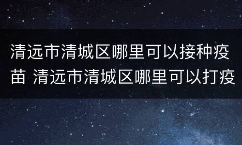 清远市清城区哪里可以接种疫苗 清远市清城区哪里可以打疫苗